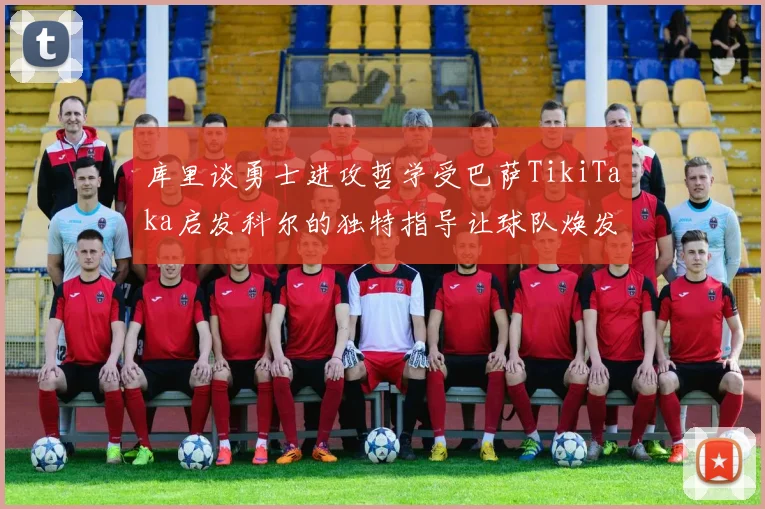 库里谈勇士进攻哲学受巴萨TikiTaka启发科尔的独特指导让球队焕发新生