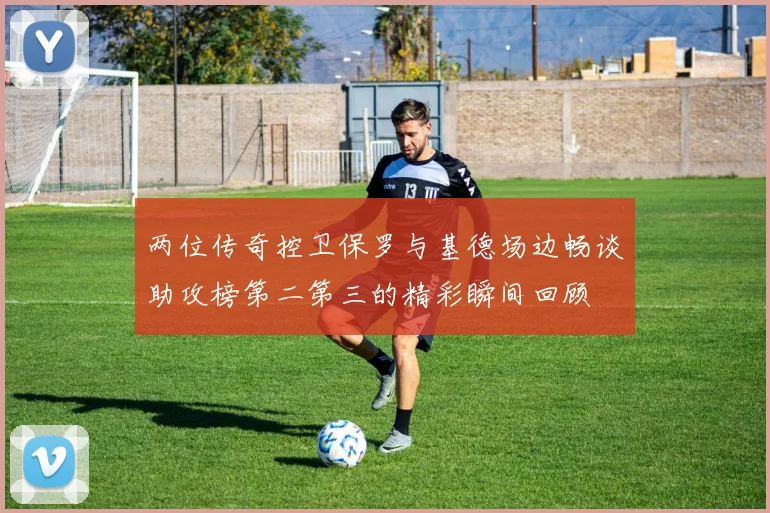 两位传奇控卫保罗与基德场边畅谈助攻榜第二第三的精彩瞬间回顾