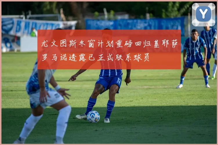尤文图斯冬窗计划重磅回归基耶萨罗马诺透露已正式联系球员