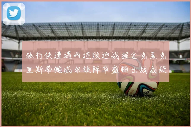 独行侠遭遇两连败迎战掘金克莱克里斯蒂鲍威尔缺阵华盛顿出战成疑