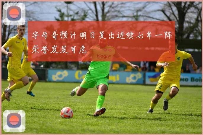 字母哥预计明日复出连续七年一阵荣誉岌岌可危