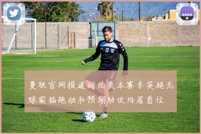 曼联官网报道姆伯莫本赛季英超无球前插跑动和预期助攻均居首位