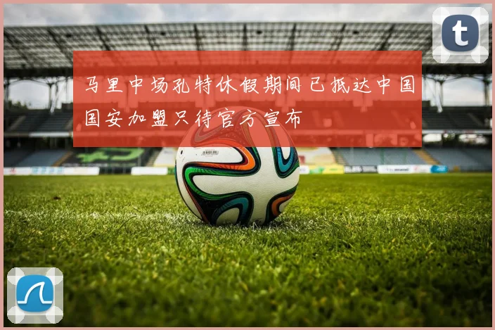 马里中场孔特休假期间已抵达中国国安加盟只待官方宣布