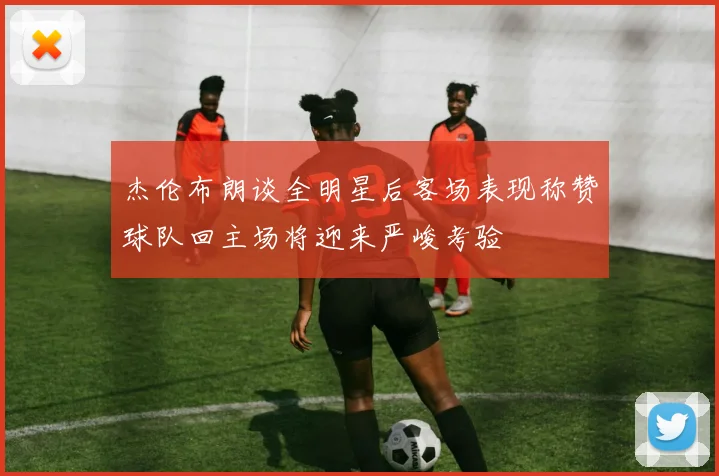 杰伦布朗谈全明星后客场表现称赞球队回主场将迎来严峻考验