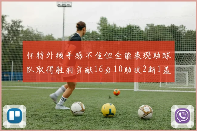 怀特外线手感不佳但全能表现助球队取得胜利贡献16分10助攻2断1盖帽