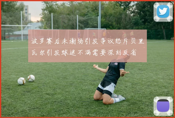 波罗赛后未谢场引发争议怒斥贝里瓦尔引发球迷不满需要深刻反省