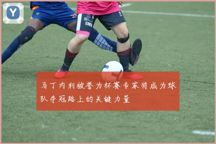 马丁内利被誉为杯赛专家将成为球队夺冠路上的关键力量