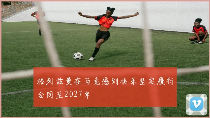 格列兹曼在马竞感到快乐坚定履行合同至2027年