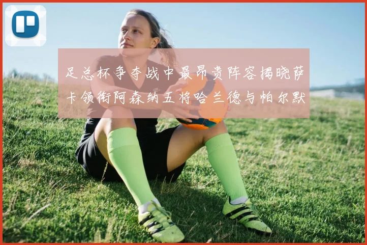 足总杯争夺战中最昂贵阵容揭晓萨卡领衔阿森纳五将哈兰德与帕尔默同在列
