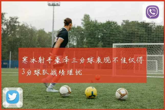 寒冰射手豪泽三分球表现不佳仅得3分球队战绩堪忧