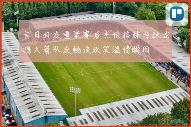 昔日好友重聚赛后杰伦格林与狄龙携火箭队友畅谈欢笑温情瞬间