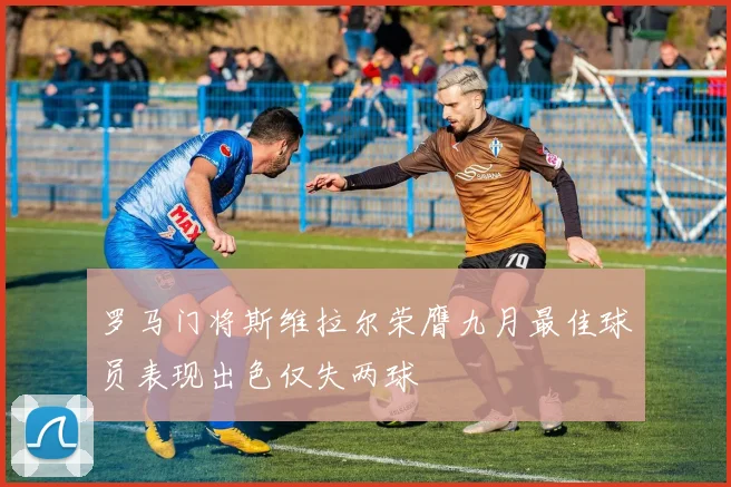 罗马门将斯维拉尔荣膺九月最佳球员表现出色仅失两球