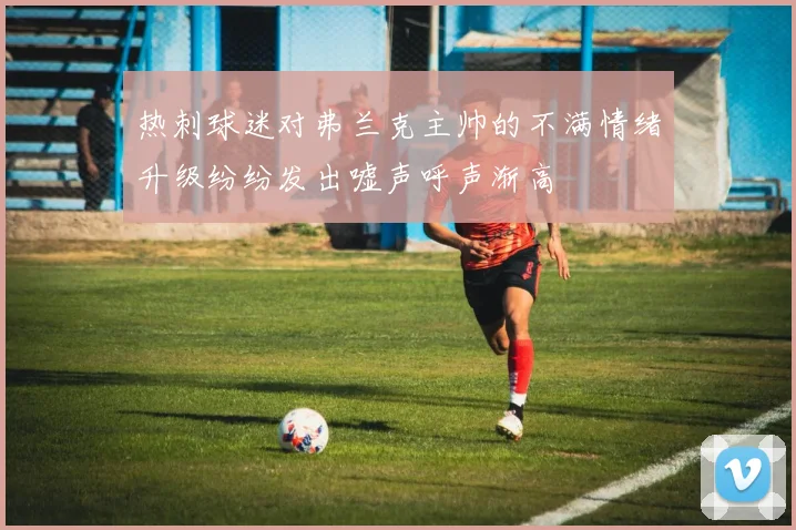 热刺球迷对弗兰克主帅的不满情绪升级纷纷发出嘘声呼声渐高