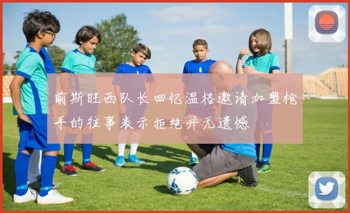 前斯旺西队长回忆温格邀请加盟枪手的往事表示拒绝并无遗憾