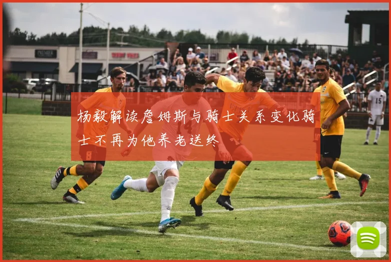 杨毅解读詹姆斯与骑士关系变化骑士不再为他养老送终