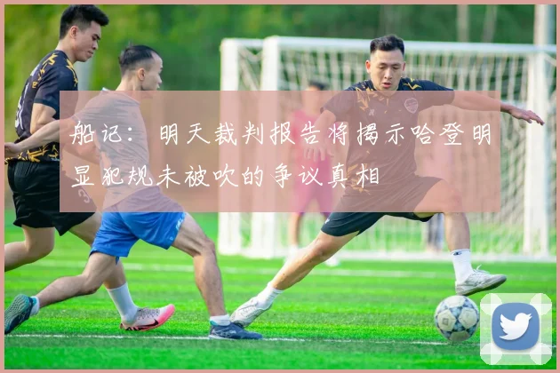 船记：明天裁判报告将揭示哈登明显犯规未被吹的争议真相