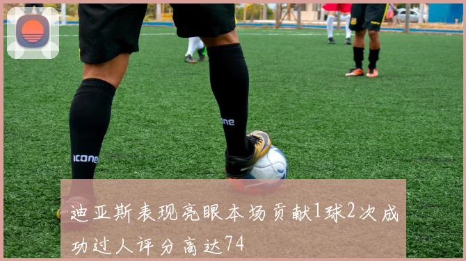 迪亚斯表现亮眼本场贡献1球2次成功过人评分高达74