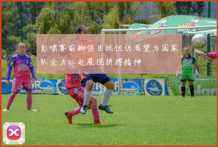 彭啸赛前脚伤困扰但仍渴望为国家队全力以赴展现拼搏精神