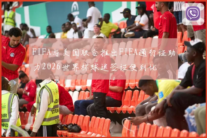FIFA与美国联合推出FIFA通行证助力2026世界杯球迷签证便利化