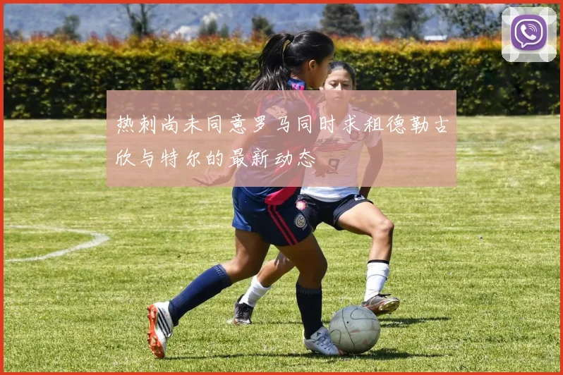 热刺尚未同意罗马同时求租德勒古欣与特尔的最新动态