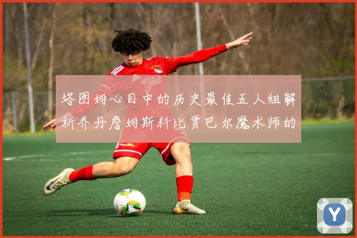 塔图姆心目中的历史最佳五人组解析乔丹詹姆斯科比贾巴尔魔术师的传奇魅力