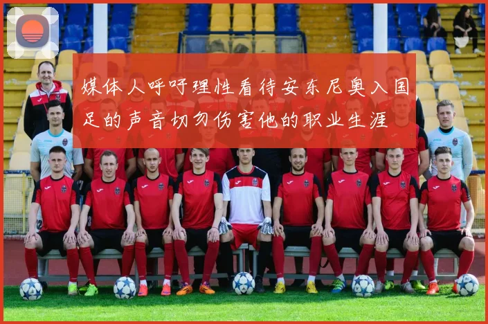 媒体人呼吁理性看待安东尼奥入国足的声音切勿伤害他的职业生涯