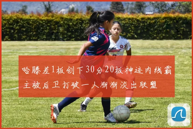 哈滕差1板创下30分20板神迹内线霸主被后卫打破一人渐渐淡出联盟