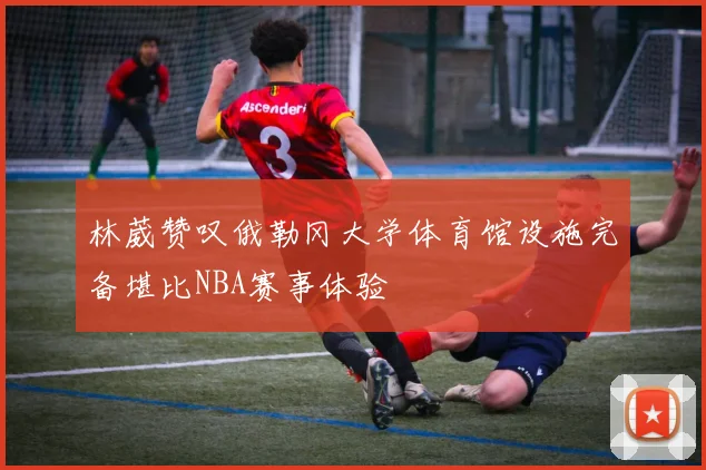 林葳赞叹俄勒冈大学体育馆设施完备堪比NBA赛事体验