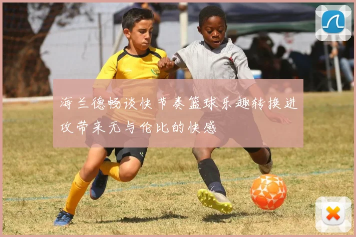 海兰德畅谈快节奏篮球乐趣转换进攻带来无与伦比的快感