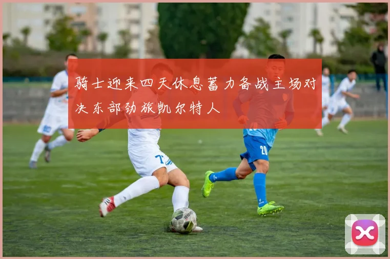 骑士迎来四天休息蓄力备战主场对决东部劲旅凯尔特人