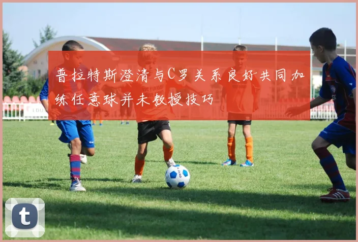 普拉特斯澄清与C罗关系良好共同加练任意球并未教授技巧