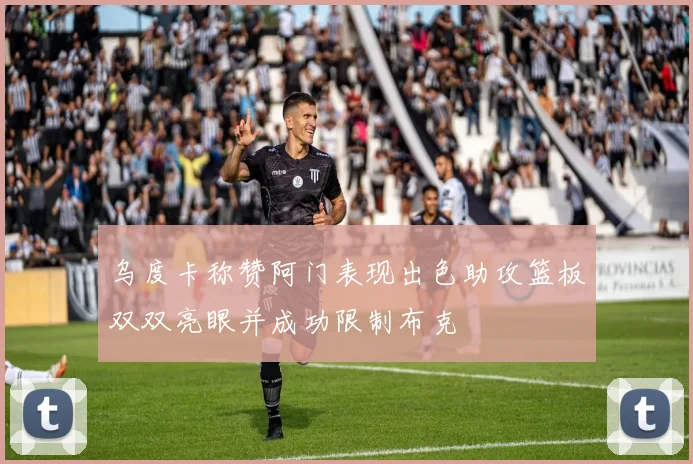 乌度卡称赞阿门表现出色助攻篮板双双亮眼并成功限制布克