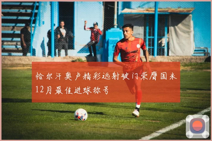 恰尔汗奥卢精彩远射破门荣膺国米12月最佳进球称号