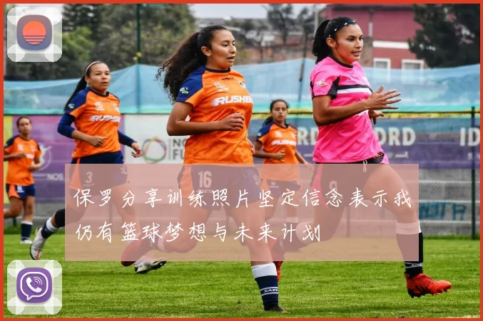 保罗分享训练照片坚定信念表示我仍有篮球梦想与未来计划