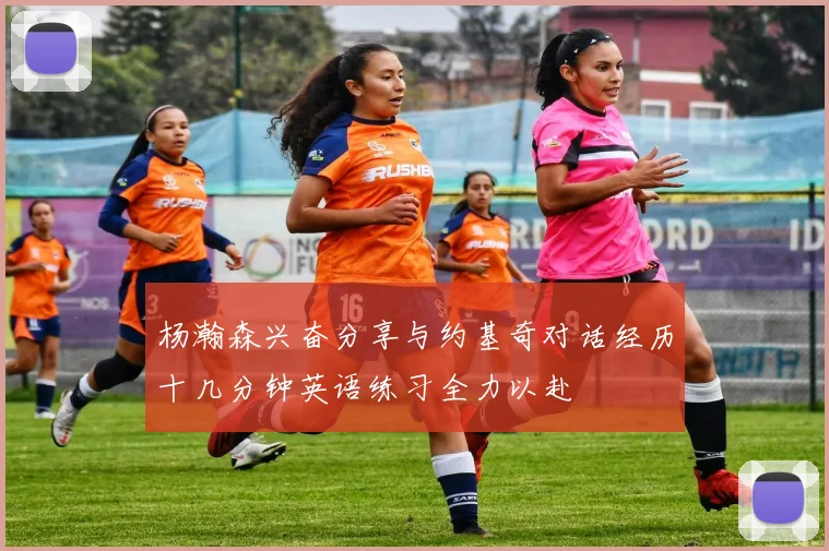 杨瀚森兴奋分享与约基奇对话经历十几分钟英语练习全力以赴